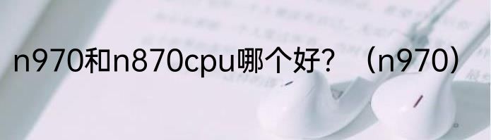 n970和n870cpu哪个好？（n970）