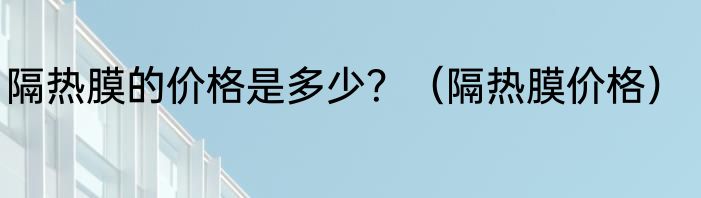 隔热膜的价格是多少？（隔热膜价格）