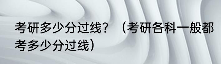 考研多少分过线？（考研各科一般都考多少分过线）