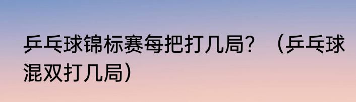 乒乓球锦标赛每把打几局？（乒乓球混双打几局）