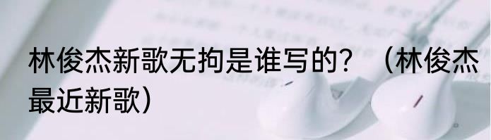 林俊杰新歌无拘是谁写的？（林俊杰最近新歌）