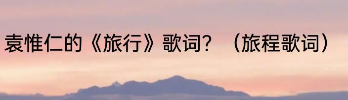 袁惟仁的《旅行》歌词？（旅程歌词）