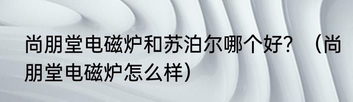尚朋堂电磁炉和苏泊尔哪个好？（尚朋堂电磁炉怎么样）