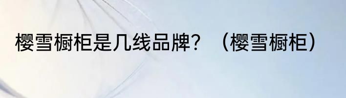 樱雪橱柜是几线品牌？（樱雪橱柜）