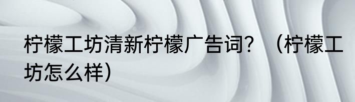 柠檬工坊清新柠檬广告词？（柠檬工坊怎么样）
