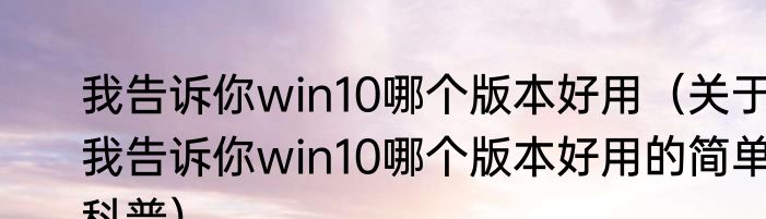 我告诉你win10哪个版本好用（关于我告诉你win10哪个版本好用的简单科普）