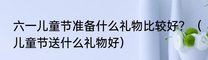 六一儿童节准备什么礼物比较好？（儿童节送什么礼物好）