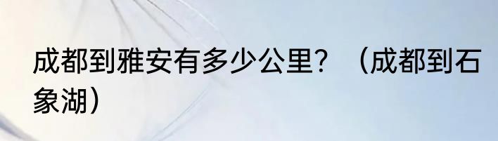 成都到雅安有多少公里？（成都到石象湖）