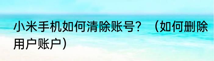 小米手机如何清除账号？（如何删除用户账户）