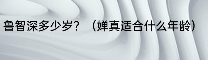 鲁智深多少岁？（婵真适合什么年龄）