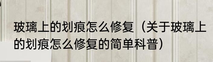 玻璃上的划痕怎么修复（关于玻璃上的划痕怎么修复的简单科普）
