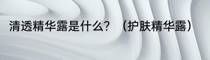 清透精华露是什么？（护肤精华露）