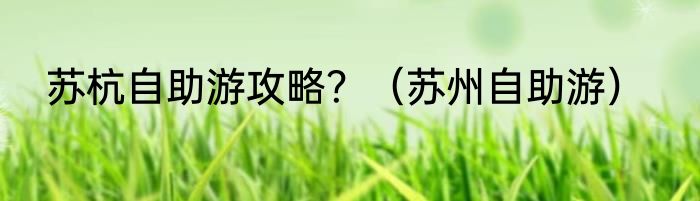 苏杭自助游攻略？（苏州自助游）