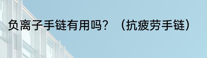 负离子手链有用吗？（抗疲劳手链）