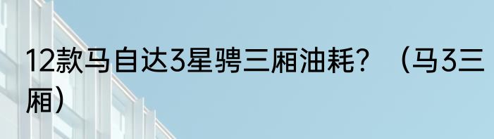 12款马自达3星骋三厢油耗？（马3三厢）