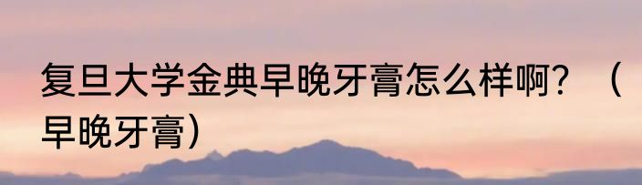 复旦大学金典早晚牙膏怎么样啊？（早晚牙膏）
