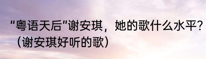 “粤语天后”谢安琪，她的歌什么水平？（谢安琪好听的歌）