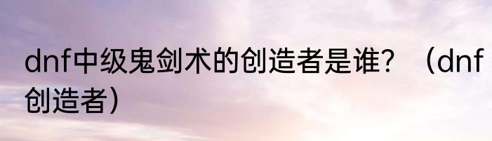 dnf中级鬼剑术的创造者是谁？（dnf创造者）
