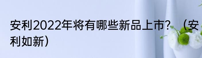 安利2022年将有哪些新品上市？（安利如新）