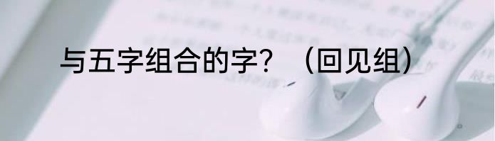 与五字组合的字？（回见组）