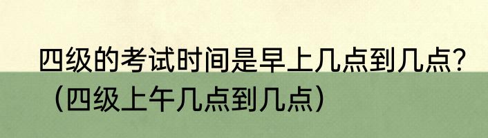 四级的考试时间是早上几点到几点？（四级上午几点到几点）