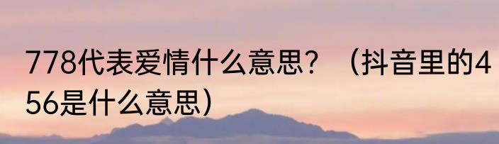 778代表爱情什么意思？（抖音里的456是什么意思）