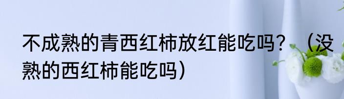 不成熟的青西红柿放红能吃吗？（没熟的西红柿能吃吗）