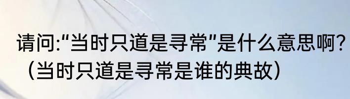 请问:“当时只道是寻常”是什么意思啊？（当时只道是寻常是谁的典故）