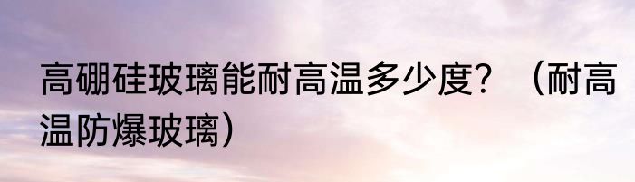 高硼硅玻璃能耐高温多少度？（耐高温防爆玻璃）