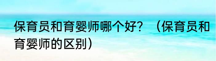 保育员和育婴师哪个好？（保育员和育婴师的区别）