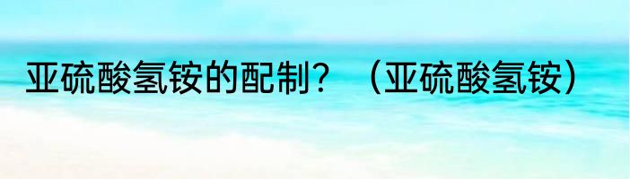亚硫酸氢铵的配制？（亚硫酸氢铵）