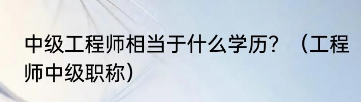 中级工程师相当于什么学历？（工程师中级职称）