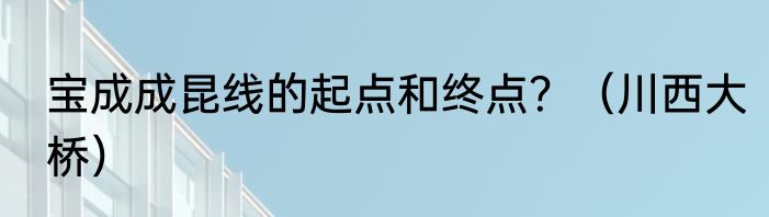 宝成成昆线的起点和终点？（川西大桥）