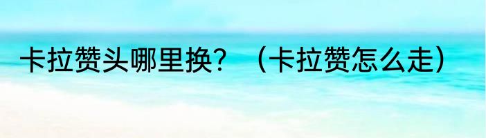 卡拉赞头哪里换？（卡拉赞怎么走）