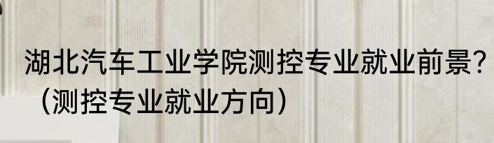 湖北汽车工业学院测控专业就业前景？（测控专业就业方向）