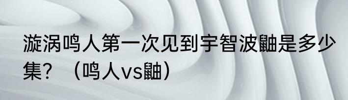 漩涡鸣人第一次见到宇智波鼬是多少集？（鸣人vs鼬）
