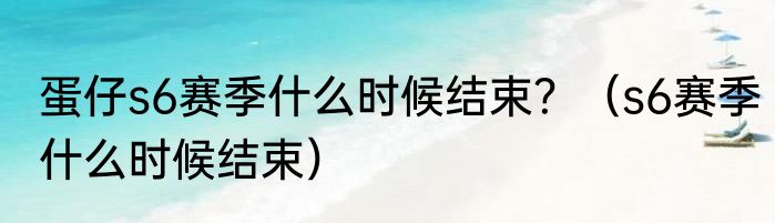 蛋仔s6赛季什么时候结束？（s6赛季什么时候结束）
