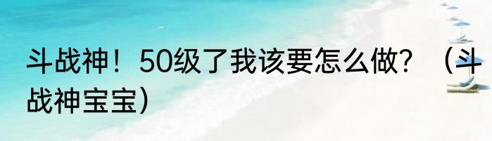 斗战神！50级了我该要怎么做？（斗战神宝宝）