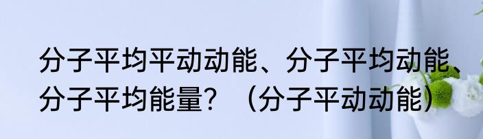 分子平均平动动能、分子平均动能、分子平均能量？（分子平动动能）