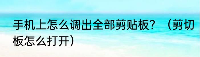 手机上怎么调出全部剪贴板？（剪切板怎么打开）