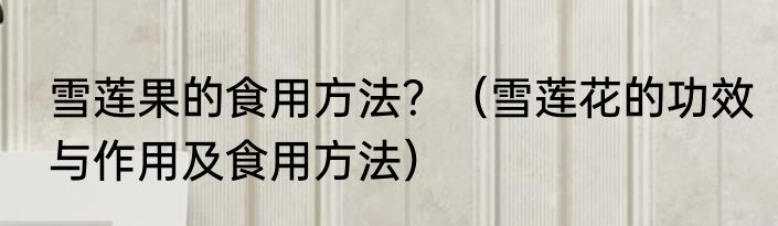 雪莲果的食用方法？（雪莲花的功效与作用及食用方法）