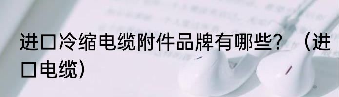 进口冷缩电缆附件品牌有哪些？（进口电缆）