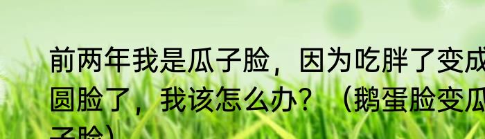 前两年我是瓜子脸，因为吃胖了变成圆脸了，我该怎么办？（鹅蛋脸变瓜子脸）