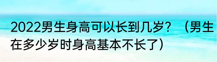 2022男生身高可以长到几岁？（男生在多少岁时身高基本不长了）