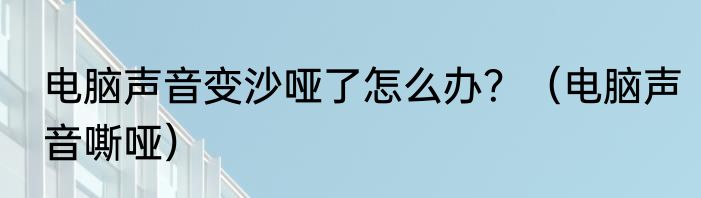 电脑声音变沙哑了怎么办？（电脑声音嘶哑）