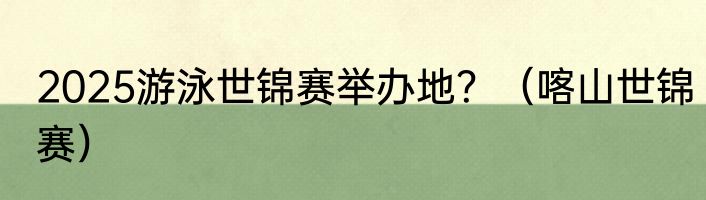 2025游泳世锦赛举办地？（喀山世锦赛）