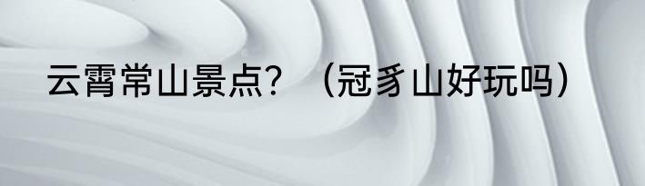云霄常山景点？（冠豸山好玩吗）