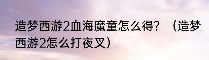 造梦西游2血海魔童怎么得？（造梦西游2怎么打夜叉）