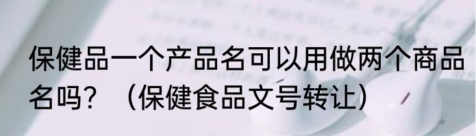 保健品一个产品名可以用做两个商品名吗？（保健食品文号转让）