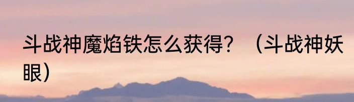 斗战神魔焰铁怎么获得？（斗战神妖眼）